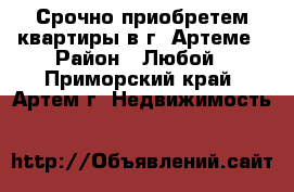 Срочно приобретем квартиры в г. Артеме › Район ­ Любой - Приморский край, Артем г. Недвижимость »    